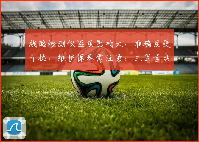 线路检测仪温度影响大，准确度受干扰，维护保养需注意，三因素共影响，三方面需关注。