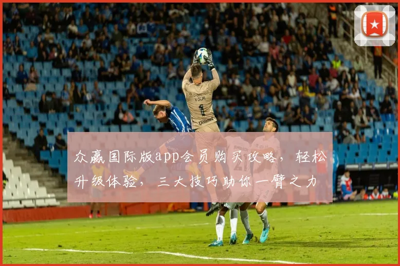 众赢国际版app会员购买攻略，轻松升级体验，三大技巧助你一臂之力，快速入门