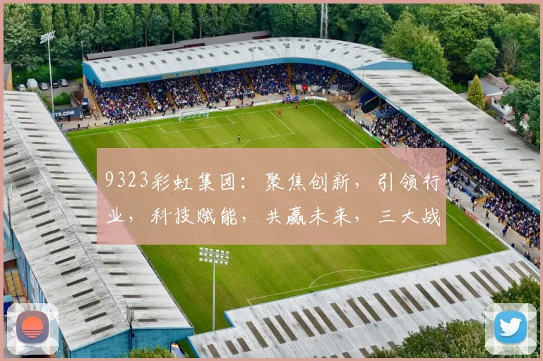 9323彩虹集团：聚焦创新，引领行业，科技赋能，共赢未来，三大战略助力发展